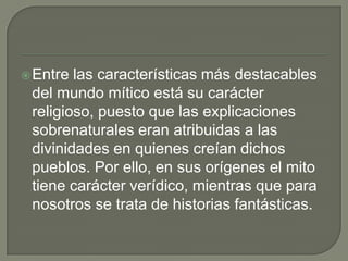 Entre las características más destacables del mundo mítico está su carácter religioso, puesto que las explicaciones sobrenaturales eran atribuidas a las divinidades en quienes creían dichos pueblos. Por ello, en sus orígenes el mito tiene carácter verídico, mientras que para nosotros se trata de historias fantásticas.