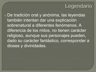 Legendario De tradición oral y anónima, las leyendas también intentan dar una explicación sobrenatural a diferentes fenómenos. A diferencia de los mitos, no tienen carácter religioso, aunque sus personajes pueden, dado su carácter fantástico, corresponder a dioses y divinidades. 