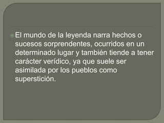 El mundo de la leyenda narra hechos o sucesos sorprendentes, ocurridos en un determinado lugar y también tiende a tener carácter verídico, ya que suele ser asimilada por los pueblos como superstición.