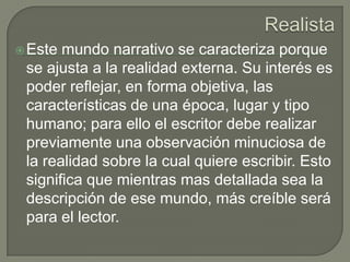 Realista Este mundo narrativo se caracteriza porque se ajusta a la realidad externa. Su interés es poder reflejar, en forma objetiva, las características de una época, lugar y tipo humano; para ello el escritor debe realizar previamente una observación minuciosa de la realidad sobre la cual quiere escribir. Esto significa que mientras mas detallada sea la descripción de ese mundo, más creíble será para el lector.