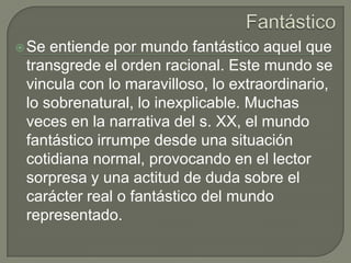 Fantástico Se entiende por mundo fantástico aquel que transgrede el orden racional. Este mundo se vincula con lo maravilloso, lo extraordinario, lo sobrenatural, lo inexplicable. Muchas veces en la narrativa del s. XX, el mundo fantástico irrumpe desde una situación cotidiana normal, provocando en el lector sorpresa y una actitud de duda sobre el carácter real o fantástico del mundo representado. 