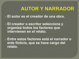 AUTOR Y NARRADOREl autor es el creador de una obra.El creador o escritor selecciona y organiza todos los factores que intervienen en el relato.Entre estos factores está el narrador o ente ficticio, que se hace cargo del relato. 