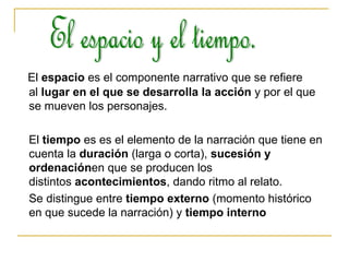 El  espacio  es el componente narrativo que se refiere al  lugar en el que se desarrolla la acción  y por el que se mueven los personajes. El  tiempo  es es el elemento de la narración que tiene en cuenta la  duración  (larga o corta),  sucesión y ordenación en que se producen los distintos  acontecimientos , dando ritmo al relato. Se distingue entre  tiempo externo  (momento histórico en que sucede la narración) y  tiempo interno   El espacio y el tiempo. 