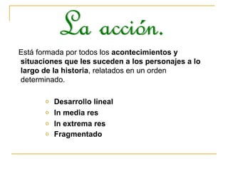 Está formada por todos los  acontecimientos y situaciones que les suceden a los personajes a lo largo de la historia , relatados en un orden determinado. Desarrollo lineal In media res In extrema res Fragmentado   La acción. 