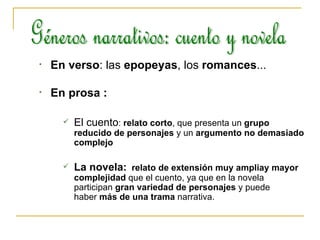 En verso : las  epopeyas , los  romances ... En prosa :  El cuento :  relato corto , que presenta un  grupo reducido de personajes  y un  argumento no demasiado complejo   La novela:   relato de extensión muy ampliay mayor complejidad  que el cuento, ya que en la novela participan  gran variedad de personajes  y puede haber  más de una trama  narrativa.  Géneros narrativos: cuento y novela 