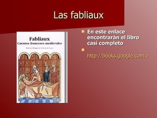 Las fabliaux En este enlace encontrarán el libro casi completo http://books.google.com.ar/books?id=zWWn87B9Un8C&pg=PA69&lpg=PA69&dq=fabliaux&source=bl&ots=1WFj2EmQ57&sig=BGO53w1kTv1PoD9YdjSx9yu686E&hl=es&ei=UFPDStW0DseltgeH8sDoBA&sa=X&oi=book_result&ct=result&resnum=3#v=onepage&q=&f=false 