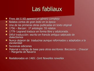 Las fabliaux Fines del S XII aparece un género complejo Relatos cortos de gran éxito en la época Una de las primeras obras publicadas en texto otiginal 1756 – Barzan:  1º antología: 55 relatos 1779- Legrand traduce en forma libre y edulcorada. Difícil traducción: escrito en francés antiguo salpicado de dialectismos Nunca dejaron de  traducirse aunque reformados y adaptados a la escolaridad Sucesivas ediciones Material e intriga de base para otros escritores: Boccaccio – Chaucer – Margarita de Navarra Reelaborados en 1465:  Cent Nowelles nowelles  