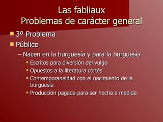 Las fabliaux Problemas de carácter general 3º Problema Público  Nacen en la burguesía y para la burguesía Escritos para diversión del vulgo Opuestos a la literatura cortés Contemporaneidad con el nacimiento de la burguesía Producción pagada para ser hecha a medida 