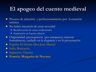 El apogeo del cuento medieval Proceso de selección  y perfeccionamiento por  la creación artística No había intención de crear novedad Reelaboración de temas tradicionales Inspiración en fuentes clásicas Originalidad: preocupación  por enriquecer, mejorar formalmente, cuidado en la elegancia y en la presentación España: El Infante Don Juan Manuel Italia: Boccaccio Inglaterra: Chaucer Francia: Margarita de Navarra 