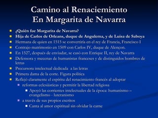 Camino al Renaciemiento En Margarita de Navarra ¿Quién fue Margarita de Navarra? Hija de Carlos de Orleans, duque de Angulema, y de Luisa de Saboya   Hermana de quien en 1515 se convertiría en el rey de Francia, Francisco I Contrajo matrimonio en 1509 con Carlos IV, duque de Alençon.  En 1527, después de enviudar, se casó con Enrique II, rey de Navarra  Defensora y mecenas de humanistas franceses y de distinguidos hombres de letras  Precursora intelectual dedicada  a las letras Primera dama de la corte. Figura política Reflejó claramente el espíritu del renacimiento francés al adoptar  reformas eclesiásticas y permitir la libertad religiosa  Apoyó las corrientes intelectuales de la época: humanismo – evangelismo - luteranismo a través de sus propios escritos Canta al amor espiritual sin olvidar la carne 