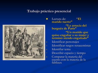 Trabajo práctico presencial Lectura de:  “ El marido tuerto” “ La astucia del burgués de Paris” “ Un marido que quiso engañar a su mujer y terminó siendo engañado” Identificar personajes  Identificar rasgos renacentistas Identifiar tema  Describir espacio y tiempo Comparar la materia del cuento con la materia de la fabliaux 
