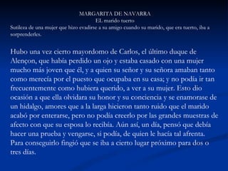 MARGARITA DE NAVARRA EL marido tuerto Sutileza de una mujer que hizo evadirse a su amigo cuando su marido, que era tuerto, iba a sorprenderles.     Hubo una vez cierto mayordomo de Carlos, el último duque de Alençon, que había perdido un ojo y estaba casado con una mujer mucho más joven que él, y a quien su señor y su señora amaban tanto como merecía por el puesto que ocupaba en su casa; y no podía ir tan frecuentemente como hubiera querido, a ver a su mujer. Esto dio ocasión a que ella olvidara su honor y su conciencia y se enamorase de un hidalgo, amores que a la larga hicieron tanto ruido que el marido acabó por enterarse, pero no podía creerlo por las grandes muestras de afecto con que su esposa lo recibía. Aún así, un día, pensó que debía hacer una prueba y vengarse, si podía, de quien le hacía tal afrenta. Para conseguirlo fingió que se iba a cierto lugar próximo para dos o tres días.  