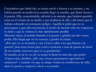 Creyéndose que había ido, su mujer envió a buscar a su amante, y no habría pasado ni media hora cuando llegó su marido, que llamó fuerte a la puerta. Ella, conociéndole, advirtió a su amante, que hubiera querido estar en el vientre de su madre y que maldecía de ella y del amor, que le habían colocado en semejante peligro. Aquélla le pidió que no se preocupase y que ella encontraría el modo de hacerle salir sin vergüenza ni daño y que se vistiese lo más rápidamente posible  Mientras tanto, el marido llamaba a la puerta y gritaba tan alto como podía. Ella fingía que no le conocía y gritaba al criado:  ¿Por qué no os levantáis y vais a hacer callar a los que llaman a la puerta? ¿Son éstas horas para venir a molestar a casa de gentes de bien? ¡Si mi marido estuviera aquí ya os guardaríais!  El marido, al oír la voz de su mujer la llamó lo más alto que pudo:  Esposa mía, abridme. ¿Me vais a hacer permanecer aquí hasta el amanecer?- y cuando vio que su amigo estaba en condiciones de salir, abrió la puerta y empezó a decir a su marido.  