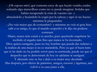 - ¡Oh esposo mío!, qué contenta estoy de que hayáis venido; estaba soñando algo maravilloso como no se puede imaginar. Soñaba que habías recuperado la vista de vuestro ojo- y abrazándolo y besándolo lo cogió por la cabeza y tapó el ojo bueno mientras le preguntaba:  - ¿No veis mejor que de costumbre?- y mientras no veía ni gota hizo salir a su amigo, lo que el marido sospechó y le dijo sin poderse contener:  Mujer, nunca más estaré a tu acecho, pues queriendo engañarte he recibido el engaño más fino que nunca se ha inventado.  Dios quiera castigarte, pues no hay hombre que pueda dar órdenes a la malicia de una mujer si no es matándola. Pero ya que el buen trato que te he dado no ha podido servir para tu enmienda, puede ser que el despecho que te demostraré de hoy en adelante te castigará.  Y diciendo esto se fue y dejó a su mujer muy desolada. Mas después, por oficios de parientes, amigos, excusas y lágrimas, aún volvió a su casa junto a ella.  
