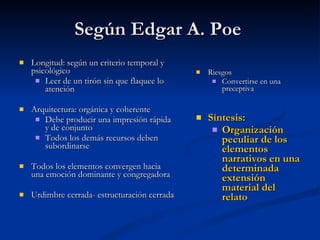 Según Edgar A. Poe Longitud: según un criterio temporal y psicológico Leer de un tirón sin que flaquee lo atención  Arquitectura: orgánica y coherente Debe producir una impresión rápida y de conjunto Todos los demás recursos deben subordinarse Todos los elementos convergen hacia una emoción dominante y congregadora Urdimbre cerrada- estructuración cerrada Riesgos  Convertirse en una preceptiva Síntesis: Organización peculiar de los elementos narrativos en una determinada extensión material del relato 