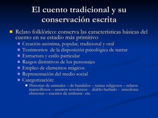 El cuento tradicional y su conservación escrita Relato folklórico: conserva las características básicas del cuento en su estadio más primitivo Creación anónima, popular, tradicional y oral Testimonios  de la disposición psicológica de narrar Estructura y estilo particular Rasgos distintivos de los personajes Empleo de elementos mágicos Representación del medio social Categorización:  Historias de animales – de bandidos – temas religiosos – relatos maravillosos – asuntos novelescos -  diablo burlado -  anécdotas chistosas – cuentos de embuste- etc.  