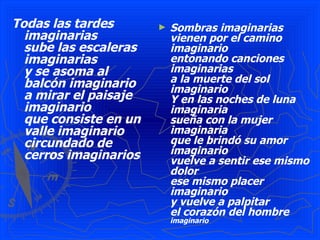 Todas las tardes       ►   Sombras imaginarias
  imaginarias              vienen por el camino
  sube las escaleras       imaginario
  imaginarias              entonando canciones
  y se asoma al            imaginarias
  balcón imaginario        a la muerte del sol
                           imaginario
  a mirar el paisaje       Y en las noches de luna
  imaginario               imaginaria
  que consiste en un       sueña con la mujer
  valle imaginario         imaginaria
  circundado de            que le brindó su amor
  cerros imaginarios       imaginario
                           vuelve a sentir ese mismo
                           dolor
                           ese mismo placer
                           imaginario
                           y vuelve a palpitar
                           el corazón del hombre
                           imaginario
 