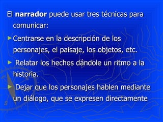 El narrador puede usar tres técnicas para
    comunicar:
► Centrarse     en la descripción de los
    personajes, el paisaje, los objetos, etc.
►   Relatar los hechos dándole un ritmo a la
    historia.
►   Dejar que los personajes hablen mediante
    un diálogo, que se expresen directamente
 