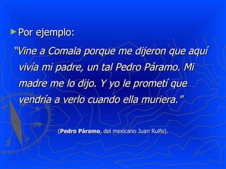 ► Por   ejemplo:
“Vine a Comala porque me dijeron que aquí
 vivía mi padre, un tal Pedro Páramo. Mi
 madre me lo dijo. Y yo le prometí que
 vendría a verlo cuando ella muriera.”

            (Pedro Páramo, del mexicano Juan Rulfo).
 