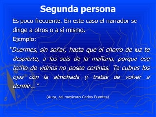 Segunda persona
 Es poco frecuente. En este caso el narrador se
 dirige a otros o a sí mismo.
 Ejemplo:
“Duermes, sin soñar, hasta que el chorro de luz te
 despierte, a las seis de la mañana, porque ese
 techo de vidrios no posee cortinas. Te cubres los
 ojos con la almohada y tratas de volver a
 dormir...”
             (Aura, del mexicano Carlos Fuentes).
 