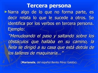Tercera persona
► Narra  algo de lo que no forma parte, es
 decir relata lo que le sucede a otros. Se
 identifica por los verbos en tercera persona.
 Ejemplo:
 “Menudeando el paso y saltando sobre los
 obstáculos que hallaba en su camino, la
 Nela se dirigió a su casa que está detrás de
 los talleres de maquinaria...”
          (Marianela, del español Benito Pérez Galdós).
 