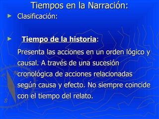 Tiempos en la Narración:
►   Clasificación:


►    Tiempo de la historia:
    Presenta las acciones en un orden lógico y
    causal. A través de una sucesión
    cronológica de acciones relacionadas
    según causa y efecto. No siempre coincide
    con el tiempo del relato.
 