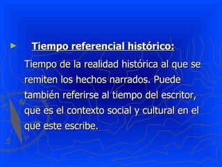 ►    Tiempo referencial histórico:
    Tiempo de la realidad histórica al que se
    remiten los hechos narrados. Puede
    también referirse al tiempo del escritor,
    que es el contexto social y cultural en el
    que este escribe.
 