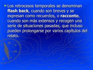 ► Losretrocesos temporales se denominan
 flash back, cuando son breves y se
 expresan como recuerdos, o racconto,
 cuando son más extensos y recogen una
 serie de situaciones pasadas, que incluso
 pueden prolongarse por varios capítulos del
 relato.
 