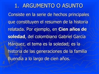 1. ARGUMENTO O ASUNTO
Consiste en la serie de hechos principales
que constituyen el resumen de la historia
relatada. Por ejemplo, en Cien años de
soledad, del colombiano Gabriel García
Márquez, el tema es la soledad; es la
historia de las generaciones de la familia
Buendía a lo largo de cien años.
 