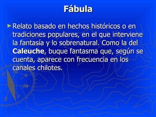 Fábula
► Relato basado en hechos históricos o en
 tradiciones populares, en el que interviene
 la fantasía y lo sobrenatural. Como la del
 Caleuche, buque fantasma que, según se
 cuenta, aparece con frecuencia en los
 canales chilotes.
 