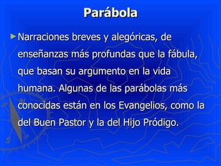 Parábola
► Narraciones   breves y alegóricas, de
 enseñanzas más profundas que la fábula,
 que basan su argumento en la vida
 humana. Algunas de las parábolas más
 conocidas están en los Evangelios, como la
 del Buen Pastor y la del Hijo Pródigo.
 