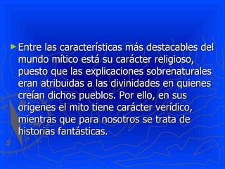 ► Entre las características más destacables del
 mundo mítico está su carácter religioso,
 puesto que las explicaciones sobrenaturales
 eran atribuidas a las divinidades en quienes
 creían dichos pueblos. Por ello, en sus
 orígenes el mito tiene carácter verídico,
 mientras que para nosotros se trata de
 historias fantásticas.
 