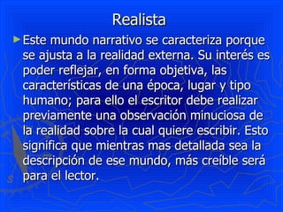 Realista
► Este mundo narrativo se caracteriza porque
 se ajusta a la realidad externa. Su interés es
 poder reflejar, en forma objetiva, las
 características de una época, lugar y tipo
 humano; para ello el escritor debe realizar
 previamente una observación minuciosa de
 la realidad sobre la cual quiere escribir. Esto
 significa que mientras mas detallada sea la
 descripción de ese mundo, más creíble será
 para el lector.
 