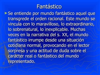 Fantástico
► Se entiende por mundo fantástico aquel que
 transgrede el orden racional. Este mundo se
 vincula con lo maravilloso, lo extraordinario,
 lo sobrenatural, lo inexplicable. Muchas
 veces en la narrativa del s. XX, el mundo
 fantástico irrumpe desde una situación
 cotidiana normal, provocando en el lector
 sorpresa y una actitud de duda sobre el
 carácter real o fantástico del mundo
 representado.
 