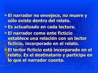 ► El narrador no envejece, no muere y
  sólo existe dentro del relato.
► Es actualizado en cada lectura.
► El narrador como ente ficticio
  establece una relación con un lector
  ficticio, incorporado en el relato.
► El lector ficticio está incorporado en el
  relato. Es el destinatario y participa en
  lo que el narrador cuenta.
 
