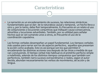 Caracteristicas
 La narración es un encadenamiento de sucesos, las relaciones sintácticas
fundamentales que se dan de la naturaleza causal y temporal, un hecho lleva a
otro y, por lo tanto, debe fluir temporalmente. Es frecuente en un relato el uso
de conjunciones o locuciones conjuntivas que indiquen causa-consecuencia,
adverbios y locuciones adverbiales. También, por su utilidad para señalar
hechos que se van sumando unos a otros, es frecuente el uso de la
coordinación copulativa.

Las formas verbales desempeñan un papel fundamental. Los tiempos verbales
más usados para narrar son los de aspecto perfectivo, aquellos que presentan
la acción como acabada. Esto es así porque son los que permiten ir
encadenando las distintas acciones una después de las otras a medida de que
van concluyendo. El tiempo verbal más habitual es el pretérito perfecto simple
o indefinido, además de los distintos tiempos compuestos que también son
perfectivos, también narra sucesos extraordinarios o reales, según el autor
decida, abundan necesariamente los verbos de movimiento, de acción y de
lengua.
 