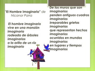 ''El Hombre Imaginario'' de
Nicanor Parra
El hombre imaginario
vive en una mansión
imaginaria
rodeada de árboles
imaginarios
a la orilla de un río
imaginario
De los muros que son
imaginarios
penden antiguos cuadros
imaginarios
irreparables grietas
imaginarias
que representan hechos
imaginarios
ocurridos en mundos
imaginarios
en lugares y tiempos
imaginarios
 