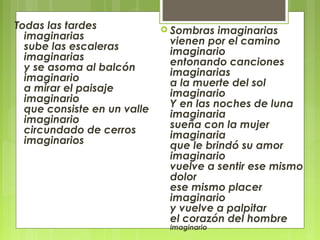 Todas las tardes
imaginarias
sube las escaleras
imaginarias
y se asoma al balcón
imaginario
a mirar el paisaje
imaginario
que consiste en un valle
imaginario
circundado de cerros
imaginarios
 Sombras imaginarias
vienen por el camino
imaginario
entonando canciones
imaginarias
a la muerte del sol
imaginario
Y en las noches de luna
imaginaria
sueña con la mujer
imaginaria
que le brindó su amor
imaginario
vuelve a sentir ese mismo
dolor
ese mismo placer
imaginario
y vuelve a palpitar
el corazón del hombre
imaginario
 