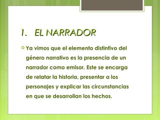 1.1. EL NARRADOREL NARRADOR
 Ya vimos que el elemento distintivo del
género narrativo es la presencia de un
narrador como emisor. Este se encarga
de relatar la historia, presentar a los
personajes y explicar las circunstancias
en que se desarrollan los hechos.
 
