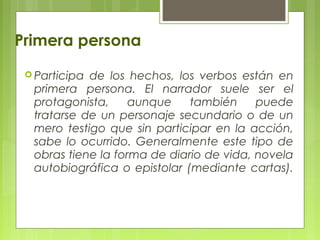 Primera persona
 Participa de los hechos, los verbos están en
primera persona. El narrador suele ser el
protagonista, aunque también puede
tratarse de un personaje secundario o de un
mero testigo que sin participar en la acción,
sabe lo ocurrido. Generalmente este tipo de
obras tiene la forma de diario de vida, novela
autobiográfica o epistolar (mediante cartas).
 