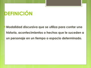 DEFINICIÓN
 Modalidad discursiva que se utiliza para contar una
historia, acontecimientos o hechos que le suceden a
un personaje en un tiempo o espacio determinado.
 