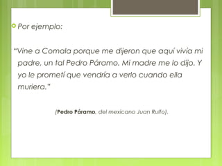  Por ejemplo:
“Vine a Comala porque me dijeron que aquí vivía mi
padre, un tal Pedro Páramo. Mi madre me lo dijo. Y
yo le prometí que vendría a verlo cuando ella
muriera.”
(Pedro Páramo, del mexicano Juan Rulfo).
 