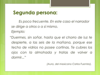 Segunda persona:
Es poco frecuente. En este caso el narrador
se dirige a otros o a sí mismo.
Ejemplo:
“Duermes, sin soñar, hasta que el chorro de luz te
despierte, a las seis de la mañana, porque ese
techo de vidrios no posee cortinas. Te cubres los
ojos con la almohada y tratas de volver a
dormir...”
(Aura, del mexicano Carlos Fuentes).
 