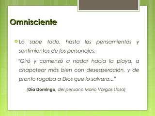 OmniscienteOmnisciente
 Lo sabe todo, hasta los pensamientos y
sentimientos de los personajes.
“Giró y comenzó a nadar hacia la playa, a
chapotear más bien con desesperación, y de
pronto rogaba a Dios que lo salvara...”
(Día Domingo, del peruano Mario Vargas Llosa)
 