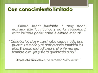 Con conocimiento limitadoCon conocimiento limitado
Puede saber bastante o muy poco,
dominar solo los hechos y no la interioridad,
estar limitado por su edad o estado mental.
“Cerraba los ojos y caminaba ciego hasta una
puerta. La abría y al abrirla abría también los
ojos. El juego era adivinar si el enfermo era
hombre o mujer y si era quebrado o no.”
(Papelucho en la clínica, de la chilena Marcela Paz).
 