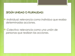 SEGÚN UNIDAD O PLURALIDAD:SEGÚN UNIDAD O PLURALIDAD:
 -Individual: relevancia como individuo que realiza
determinadas acciones.
 -Colectivo: relevancia como una unión de
personas que realizan las acciones.
 