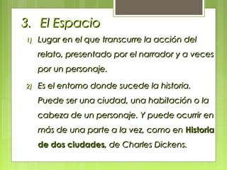 3.3. El EspacioEl Espacio
1)1) Lugar en el que transcurre la acción delLugar en el que transcurre la acción del
relato, presentado por el narrador y a vecesrelato, presentado por el narrador y a veces
por un personaje.por un personaje.
2)2) Es el entorno donde sucede la historia.Es el entorno donde sucede la historia.
Puede ser una ciudad, una habitación o laPuede ser una ciudad, una habitación o la
cabeza de un personaje. Y puede ocurrir encabeza de un personaje. Y puede ocurrir en
más de una parte a la vez, como enmás de una parte a la vez, como en HistoriaHistoria
de dos ciudadesde dos ciudades, de Charles Dickens., de Charles Dickens.
 