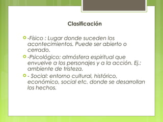 Clasificación
 -Físico : Lugar donde suceden los
acontecimientos. Puede ser abierto o
cerrado.
 -Psicológico: atmósfera espiritual que
envuelve a los personajes y a la acción. Ej.:
ambiente de tristeza.
 - Social: entorno cultural, histórico,
económico, social etc. donde se desarrollan
los hechos.
 