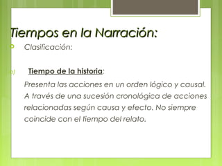 Tiempos en la Narración:Tiempos en la Narración:
 Clasificación:
a) Tiempo de la historia:
Presenta las acciones en un orden lógico y causal.
A través de una sucesión cronológica de acciones
relacionadas según causa y efecto. No siempre
coincide con el tiempo del relato.
 