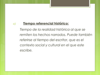 c) Tiempo referencial histórico:
Tiempo de la realidad histórica al que se
remiten los hechos narrados. Puede también
referirse al tiempo del escritor, que es el
contexto social y cultural en el que este
escribe.
 